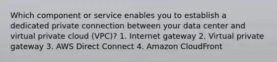 Which component or service enables you to establish a dedicated private connection between your data center and virtual private cloud (VPC)? 1. Internet gateway 2. Virtual private gateway 3. AWS Direct Connect 4. Amazon CloudFront