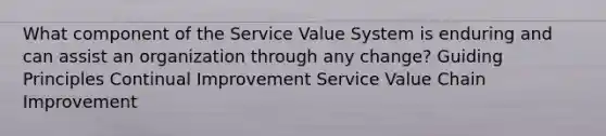 What component of the Service Value System is enduring and can assist an organization through any change? Guiding Principles Continual Improvement Service Value Chain Improvement