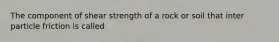 The component of shear strength of a rock or soil that inter particle friction is called