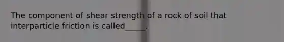 The component of shear strength of a rock of soil that interparticle friction is called_____.