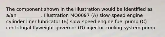 The component shown in the illustration would be identified as a/an __________. Illustration MO0097 (A) slow-speed engine cylinder liner lubricator (B) slow-speed engine fuel pump (C) centrifugal flyweight governor (D) injector cooling system pump