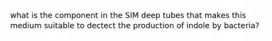 what is the component in the SIM deep tubes that makes this medium suitable to dectect the production of indole by bacteria?