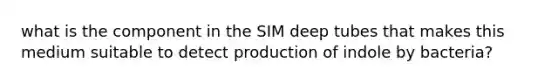 what is the component in the SIM deep tubes that makes this medium suitable to detect production of indole by bacteria?