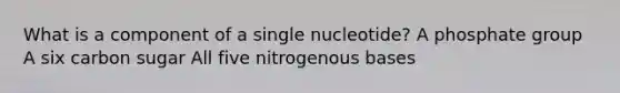 What is a component of a single nucleotide? A phosphate group A six carbon sugar All five nitrogenous bases