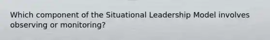 Which component of the Situational Leadership Model involves observing or monitoring?