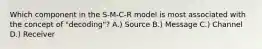 Which component in the S-M-C-R model is most associated with the concept of "decoding"? A.) Source B.) Message C.) Channel D.) Receiver