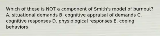 Which of these is NOT a component of Smith's model of burnout? A. situational demands B. cognitive appraisal of demands C. cognitive responses D. physiological responses E. coping behaviors