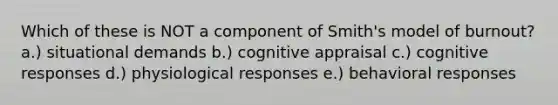 Which of these is NOT a component of Smith's model of burnout? a.) situational demands b.) cognitive appraisal c.) cognitive responses d.) physiological responses e.) behavioral responses