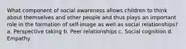 What component of social awareness allows children to think about themselves and other people and thus plays an important role in the formation of self-image as well as social relationships? a. Perspective taking b. Peer relationships c. Social cognition d. Empathy