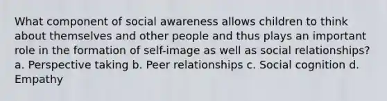 What component of social awareness allows children to think about themselves and other people and thus plays an important role in the formation of self-image as well as social relationships? a. Perspective taking b. Peer relationships c. Social cognition d. Empathy