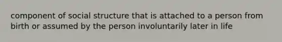 component of social structure that is attached to a person from birth or assumed by the person involuntarily later in life