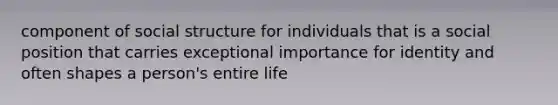 component of social structure for individuals that is a social position that carries exceptional importance for identity and often shapes a person's entire life