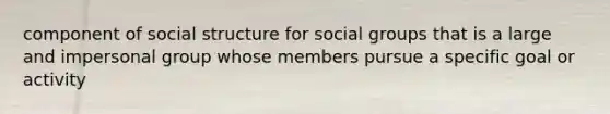 component of social structure for social groups that is a large and impersonal group whose members pursue a specific goal or activity