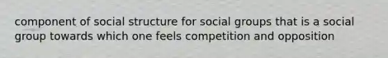 component of social structure for social groups that is a social group towards which one feels competition and opposition