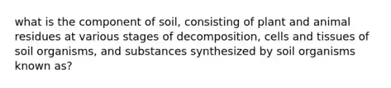 what is the component of soil, consisting of plant and animal residues at various stages of decomposition, cells and tissues of soil organisms, and substances synthesized by soil organisms known as?