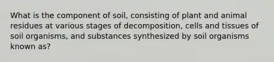 What is the component of soil, consisting of plant and animal residues at various stages of decomposition, cells and tissues of soil organisms, and substances synthesized by soil organisms known as?