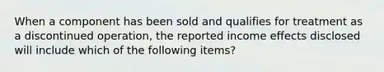 When a component has been sold and qualifies for treatment as a discontinued operation, the reported income effects disclosed will include which of the following items?