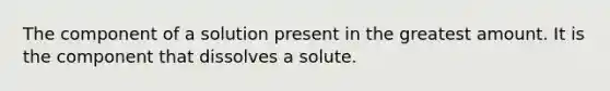 The component of a solution present in the greatest amount. It is the component that dissolves a solute.