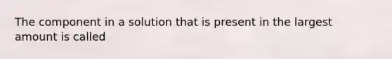 The component in a solution that is present in the largest amount is called