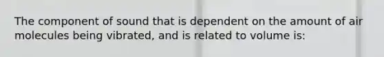 The component of sound that is dependent on the amount of air molecules being vibrated, and is related to volume is: