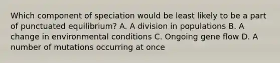 Which component of speciation would be least likely to be a part of punctuated equilibrium? A. A division in populations B. A change in environmental conditions C. Ongoing gene flow D. A number of mutations occurring at once