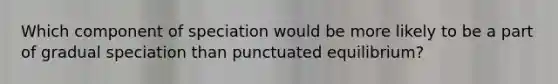 Which component of speciation would be more likely to be a part of gradual speciation than punctuated equilibrium?