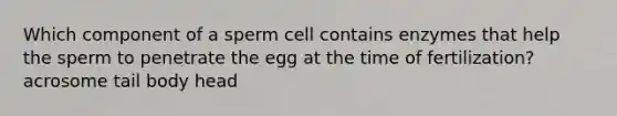 Which component of a sperm cell contains enzymes that help the sperm to penetrate the egg at the time of fertilization? acrosome tail body head