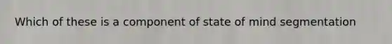 Which of these is a component of state of mind segmentation