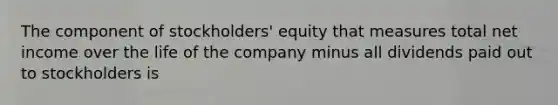 The component of stockholders' equity that measures total net income over the life of the company minus all dividends paid out to stockholders is