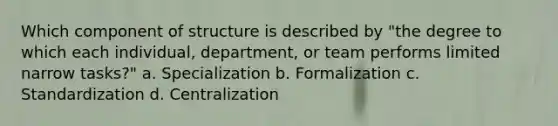 Which component of structure is described by "the degree to which each individual, department, or team performs limited narrow tasks?" a. Specialization b. Formalization c. Standardization d. Centralization