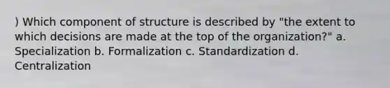 ) Which component of structure is described by "the extent to which decisions are made at the top of the organization?" a. Specialization b. Formalization c. Standardization d. Centralization