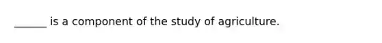 ______ is a component of the study of agriculture.