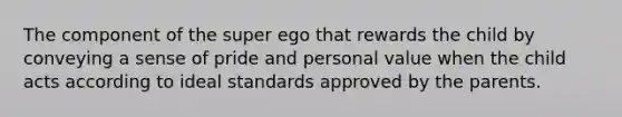 The component of the super ego that rewards the child by conveying a sense of pride and personal value when the child acts according to ideal standards approved by the parents.