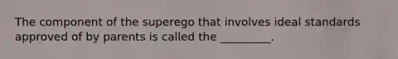 The component of the superego that involves ideal standards approved of by parents is called the _________.