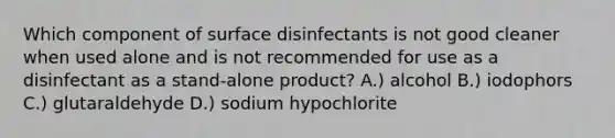 Which component of surface disinfectants is not good cleaner when used alone and is not recommended for use as a disinfectant as a stand-alone product? A.) alcohol B.) iodophors C.) glutaraldehyde D.) sodium hypochlorite