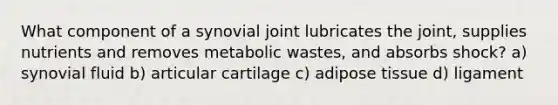 What component of a synovial joint lubricates the joint, supplies nutrients and removes metabolic wastes, and absorbs shock? a) synovial fluid b) articular cartilage c) adipose tissue d) ligament