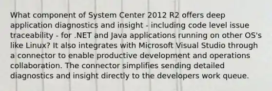 What component of System Center 2012 R2 offers deep application diagnostics and insight - including code level issue traceability - for .NET and Java applications running on other OS's like Linux? It also integrates with Microsoft Visual Studio through a connector to enable productive development and operations collaboration. The connector simplifies sending detailed diagnostics and insight directly to the developers work queue.