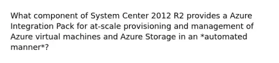 What component of System Center 2012 R2 provides a Azure Integration Pack for at-scale provisioning and management of Azure virtual machines and Azure Storage in an *automated manner*?