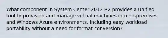 What component in System Center 2012 R2 provides a unified tool to provision and manage virtual machines into on-premises and Windows Azure environments, including easy workload portability without a need for format conversion?