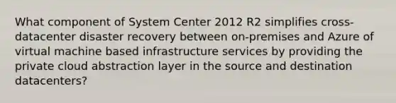 What component of System Center 2012 R2 simplifies cross-datacenter disaster recovery between on-premises and Azure of virtual machine based infrastructure services by providing the private cloud abstraction layer in the source and destination datacenters?