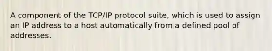 A component of the TCP/IP protocol suite, which is used to assign an IP address to a host automatically from a defined pool of addresses.