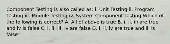 Component Testing is also called as: i. Unit Testing ii. Program Testing iii. Module Testing iv. System Component Testing Which of the following is correct? A. All of above is true B. i, ii, iii are true and iv is false C. i, ii, iii, iv are false D. i, ii, iv are true and iii is false