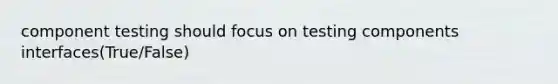 component testing should focus on testing components interfaces(True/False)