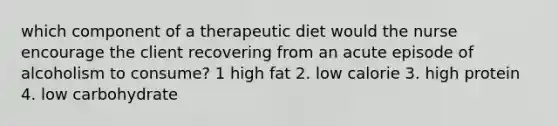 which component of a therapeutic diet would the nurse encourage the client recovering from an acute episode of alcoholism to consume? 1 high fat 2. low calorie 3. high protein 4. low carbohydrate