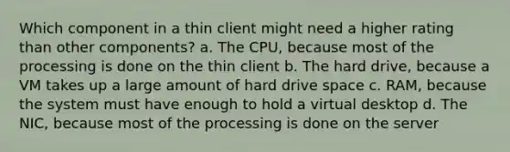 Which component in a thin client might need a higher rating than other components? a. The CPU, because most of the processing is done on the thin client b. The hard drive, because a VM takes up a large amount of hard drive space c. RAM, because the system must have enough to hold a virtual desktop d. The NIC, because most of the processing is done on the server