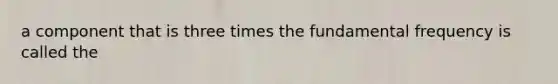 a component that is three times the fundamental frequency is called the