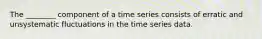 The ________ component of a time series consists of erratic and unsystematic fluctuations in the time series data.