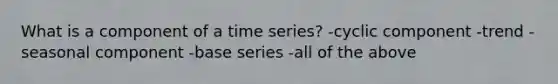 What is a component of a time series? -cyclic component -trend -seasonal component -base series -all of the above