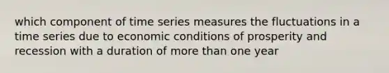 which component of time series measures the fluctuations in a time series due to economic conditions of prosperity and recession with a duration of more than one year