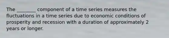 The ________ component of a time series measures the fluctuations in a time series due to economic conditions of prosperity and recession with a duration of approximately 2 years or longer.